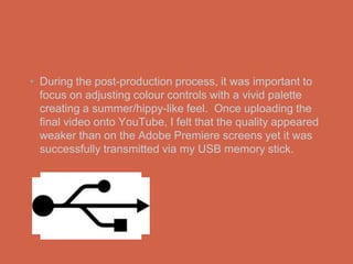 • During the post-production process, it was important to
  focus on adjusting colour controls with a vivid palette
  creating a summer/hippy-like feel. Once uploading the
  final video onto YouTube, I felt that the quality appeared
  weaker than on the Adobe Premiere screens yet it was
  successfully transmitted via my USB memory stick.
 