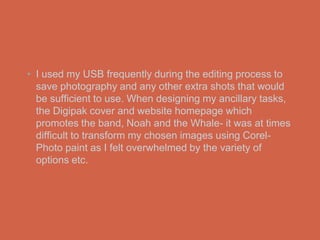 • I used my USB frequently during the editing process to
  save photography and any other extra shots that would
  be sufficient to use. When designing my ancillary tasks,
  the Digipak cover and website homepage which
  promotes the band, Noah and the Whale- it was at times
  difficult to transform my chosen images using Corel-
  Photo paint as I felt overwhelmed by the variety of
  options etc.
 