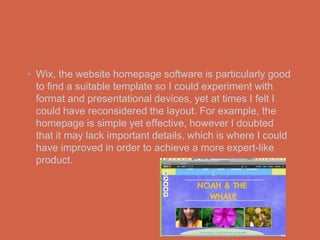 • Wix, the website homepage software is particularly good
  to find a suitable template so I could experiment with
  format and presentational devices, yet at times I felt I
  could have reconsidered the layout. For example, the
  homepage is simple yet effective, however I doubted
  that it may lack important details, which is where I could
  have improved in order to achieve a more expert-like
  product.
 