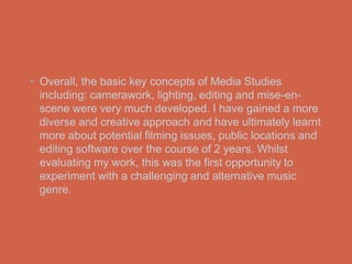 • Overall, the basic key concepts of Media Studies
  including: camerawork, lighting, editing and mise-en-
  scene were very much developed. I have gained a more
  diverse and creative approach and have ultimately learnt
  more about potential filming issues, public locations and
  editing software over the course of 2 years. Whilst
  evaluating my work, this was the first opportunity to
  experiment with a challenging and alternative music
  genre.
 
