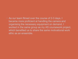 • As our team filmed over the course of 2-3 days, I
  became more proficient at handling the camera and
  organising the necessary equipment on demand. I
  worked in the same group as my AS coursework project,
  which benefited us to share the same motivational work
  ethic as an ensemble.
 