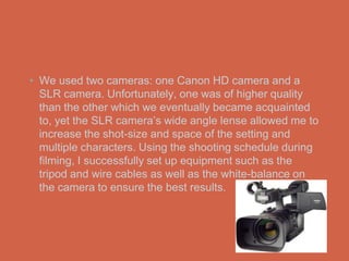 • We used two cameras: one Canon HD camera and a
  SLR camera. Unfortunately, one was of higher quality
  than the other which we eventually became acquainted
  to, yet the SLR camera’s wide angle lense allowed me to
  increase the shot-size and space of the setting and
  multiple characters. Using the shooting schedule during
  filming, I successfully set up equipment such as the
  tripod and wire cables as well as the white-balance on
  the camera to ensure the best results.
 