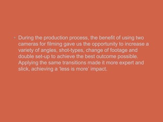 • During the production process, the benefit of using two
  cameras for filming gave us the opportunity to increase a
  variety of angles, shot-types, change of footage and
  double set-up to achieve the best outcome possible.
  Applying the same transitions made it more expert and
  slick, achieving a ‘less is more’ impact.
 