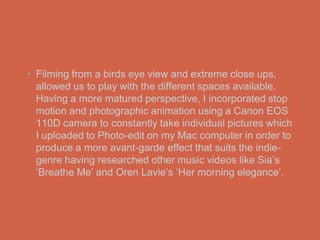 • Filming from a birds eye view and extreme close ups,
  allowed us to play with the different spaces available.
  Having a more matured perspective, I incorporated stop
  motion and photographic animation using a Canon EOS
  110D camera to constantly take individual pictures which
  I uploaded to Photo-edit on my Mac computer in order to
  produce a more avant-garde effect that suits the indie-
  genre having researched other music videos like Sia’s
  ‘Breathe Me’ and Oren Lavie’s ‘Her morning elegance’.
 