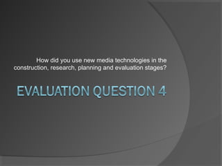 How did you use new media technologies in the
construction, research, planning and evaluation stages?
 