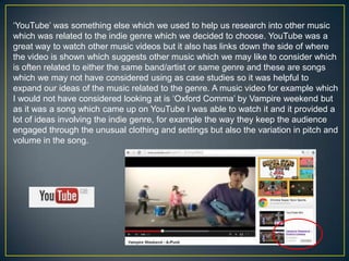 ‘YouTube’ was something else which we used to help us research into other music
which was related to the indie genre which we decided to choose. YouTube was a
great way to watch other music videos but it also has links down the side of where
the video is shown which suggests other music which we may like to consider which
is often related to either the same band/artist or same genre and these are songs
which we may not have considered using as case studies so it was helpful to
expand our ideas of the music related to the genre. A music video for example which
I would not have considered looking at is ‘Oxford Comma’ by Vampire weekend but
as it was a song which came up on YouTube I was able to watch it and it provided a
lot of ideas involving the indie genre, for example the way they keep the audience
engaged through the unusual clothing and settings but also the variation in pitch and
volume in the song.
 