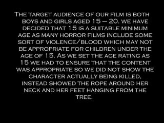 The target audience of our film is both
  boys and girls aged 15 – 20. we have
  decided that 15 is a suitable minimum
 age as many horror films include some
 sort of violence/blood which may not
 be appropriate for children under the
  age of 15. As we set the age rating as
 15 we had to ensure that the content
was appropriate so we did not show the
    character actually being killed,
  instead showed the rope around her
   neck and her feet hanging from the
                  tree.
 