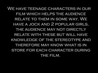 We have teenage characters in our
   film which helps the audience
   relate to them in some way. We
  have a jock and 2 popular girls,
   the audience may not directly
  relate with these but will have
 knowledge of the stereotype and
   therefore may know what is in
 store for each character during
              the film.
 
