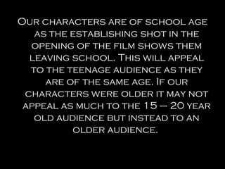 Our characters are of school age
   as the establishing shot in the
  opening of the film shows them
  leaving school. This will appeal
  to the teenage audience as they
     are of the same age. If our
 characters were older it may not
 appeal as much to the 15 – 20 year
   old audience but instead to an
          older audience.
 