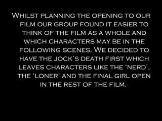 Whilst planning the opening to our
  film our group found it easier to
   think of the film as a whole and
   which characters may be in the
 following scenes. We decided to
 have the jock’s death first which
 leaves characters like the ‘nerd’,
 the ‘loner’ and the final girl open
       in the rest of the film.
 