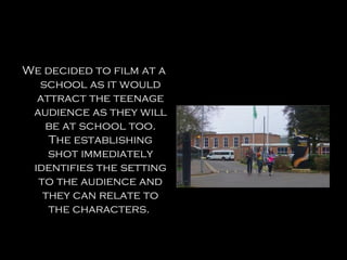 We decided to film at a
  school as it would
  attract the teenage
 audience as they will
   be at school too.
    The establishing
    shot immediately
 identifies the setting
  to the audience and
   they can relate to
    the characters.
 
