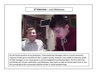 1st Interview – Luca Metaireau




For the fourth question of my evaluation, I interviewed two teenagers who as a result seemed to
enjoy the thriller genre and what it’s like in today’s society. However I was unable to interview adults
of older teenagers as our movie genre is not only targeted at youths/teenagers. The first interview
was filmed with 14 year old brother Luca Metaireau, who seems to take an interest with more or less
the comedy genre but occasionally watches thriller or action packed things.
 