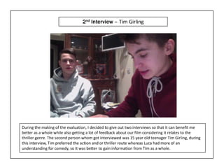 2nd Interview – Tim Girling




During the making of the evaluation, I decided to give out two interviews so that it can benefit me
better as a whole while also getting a lot of feedback about our film considering it relates to the
thriller genre. The second person whom got interviewed was 15 year old teenager Tim Girling, during
this interview, Tim preferred the action and or thriller route whereas Luca had more of an
understanding for comedy, so it was better to gain information from Tim as a whole.
 