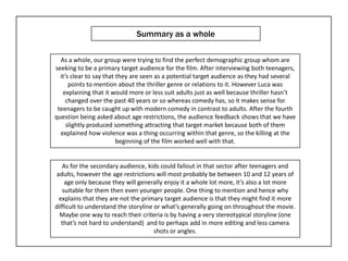 Summary as a whole

  As a whole, our group were trying to find the perfect demographic group whom are
seeking to be a primary target audience for the film. After interviewing both teenagers,
  it’s clear to say that they are seen as a potential target audience as they had several
      points to mention about the thriller genre or relations to it. However Luca was
   explaining that it would more or less suit adults just as well because thriller hasn’t
     changed over the past 40 years or so whereas comedy has, so it makes sense for
 teenagers to be caught up with modern comedy in contrast to adults. After the fourth
question being asked about age restrictions, the audience feedback shows that we have
     slightly produced something attracting that target market because both of them
  explained how violence was a thing occurring within that genre, so the killing at the
                         beginning of the film worked well with that.


   As for the secondary audience, kids could fallout in that sector after teenagers and
adults, however the age restrictions will most probably be between 10 and 12 years of
    age only because they will generally enjoy it a whole lot more, it’s also a lot more
   suitable for them then even younger people. One thing to mention and hence why
 explains that they are not the primary target audience is that they might find it more
difficult to understand the storyline or what’s generally going on throughout the movie.
  Maybe one way to reach their criteria is by having a very stereotypical storyline (one
  that’s not hard to understand) and to perhaps add in more editing and less camera
                                      shots or angles.
 