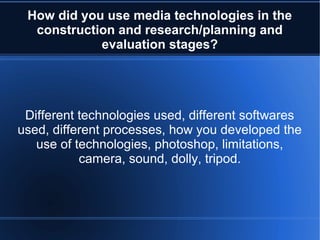 How did you use media technologies in the
construction and research/planning and
evaluation stages?
Different technologies used, different softwares
used, different processes, how you developed the
use of technologies, photoshop, limitations,
camera, sound, dolly, tripod.
 