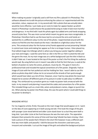 POSTER

When making my poster I originally used a still from my film a placed it in Photoshop. This
software allowed me to edit the picture enhancing the colours as I experimented with the
saturation, colour, exposure etc. In my second edit I felt a photo that was actually taken
would be more effective. I put make up on Lizzie to make her appear beaten up which
meant in Photoshop I could enhance the purple/red bruising to make it look more harmful
and dangerous. In my third edit I took this photo again but added arms and hands wrapping
around Lizzies face. This was more surreal which meant my genre was more recognisable. In
Photoshop I therefore had to use the lasso tool to cut around the arms and hands as I
wanted this in a different colour to the rest of the photo. I experimented around with the
colours to find the one that stood out the most. I decided on a light blue colour for the
arms. The unnatural colour for the human arms/ hands appeared surreal presenting Tallulah
in control over Lizzie and making her appear as if she is no longer human. I then placed my
final edited image into InDesign which is where you bring your poster together adding in
your text and images. I used the same font as I did in the film as I felt it suited the title and
the genre the most. As my main image was on a white background I put the title in black so
it didn’t fade out. It was located at the top of the poster as that’s the first thing the audience
would read. By using DaFont.com it meant I was able to find the font that you is used at the
bottom of posters to name the actors, producer, music by etc. This gave it more of a
professional look and included the typical conventions of a film poster. Originally I had an
image of Lizzie with her hair pulled out and her holding her face. I wasn’t able to use this
photo as photo shop didn’t allow me to cut around all the strands of hair quick enough
which would have taken up a lot of time. However, once I had my new photo the lasso tool
helped me to section off different parts of my picture in order to add colour to different
things. This reinforced my surrealism genre as I made my poster look unnatural with the
tools. In my research and planning I researched the codes and conventions for a film poster.
This included things such as a main title, actors and producers names, slogan or punch line
etc. When placing my poster into Photo shop, this was the point where I could add things to
my poster to develop it.



MAGAZINE ARTICLE

For my magazine article, firstly I focused on the main image that would appear on it. I went
on the idea of Lizzie appearing on it both young and old. I first took the image of the girls
with younger Lizzie stood behind and older Lizzie stood closer to us but they were both a
long shot. I put older Lizzie at the front because she was the main actor. The separation
between them presents this sense of time and how long Tallulah has been missing. I then
took a picture of the woods that’s filmed in the short film however it was a different part
that was more idyllic and peaceful. I did this because the characters used were pure,
innocent and vulnerable. I cut out the image of the girls and edited the background picture
 
