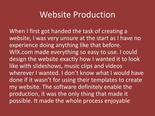 Website Production
When I first got handed the task of creating a
website, I was very unsure at the start as I have no
experience doing anything like that before.
WIX.com made everything so easy to use. I could
design the website exactly how I wanted it to look
like with slideshows, music clips and videos
wherever I wanted. I don’t know what I would have
done if it wasn’t for using their templates to create
my website. The software definitely enable the
production, it was the only thing that made it
possible. It made the whole process enjoyable
 
