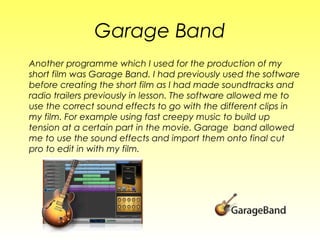 Garage Band
Another programme which I used for the production of my
short film was Garage Band. I had previously used the software
before creating the short film as I had made soundtracks and
radio trailers previously in lesson. The software allowed me to
use the correct sound effects to go with the different clips in
my film. For example using fast creepy music to build up
tension at a certain part in the movie. Garage band allowed
me to use the sound effects and import them onto final cut
pro to edit in with my film.
 