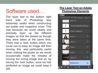 Software used…
The layer tool to the bottom right
hand side of Photoshop was
extremely useful when constructing
our poster and magazine cover. This
was because we could clearly and
precisely layer up the different
images so that the looked as though
they were taken at the same time.
There was a ‘lock’ button which you
could use to keep an image still from
moving, this was particularly useful
when making the poster as we would
occasionally make the mistake of
moving the wrong image and so, by
having the ‘lock’ button, once we had
perfected an image we could keep it
still.
The Layer Tool on Adobe
Photoshop Elements
 