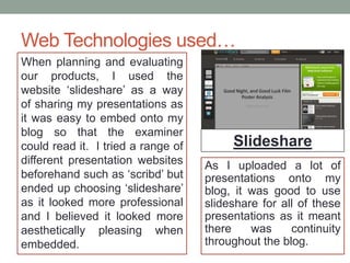 Web Technologies used…
When planning and evaluating
our products, I used the
website ‘slideshare’ as a way
of sharing my presentations as
it was easy to embed onto my
blog so that the examiner
could read it. I tried a range of
different presentation websites
beforehand such as ‘scribd’ but
ended up choosing ‘slideshare’
as it looked more professional
and I believed it looked more
aesthetically pleasing when
embedded.
Slideshare
As I uploaded a lot of
presentations onto my
blog, it was good to use
slideshare for all of these
presentations as it meant
there was continuity
throughout the blog.
 