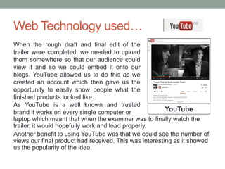 Web Technology used…
laptop which meant that when the examiner was to finally watch the
trailer, it would hopefully work and load properly.
Another benefit to using YouTube was that we could see the number of
views our final product had received. This was interesting as it showed
us the popularity of the idea.
YouTube
When the rough draft and final edit of the
trailer were completed, we needed to upload
them somewhere so that our audience could
view it and so we could embed it onto our
blogs. YouTube allowed us to do this as we
created an account which then gave us the
opportunity to easily show people what the
finished products looked like.
As YouTube is a well known and trusted
brand it works on every single computer or
 