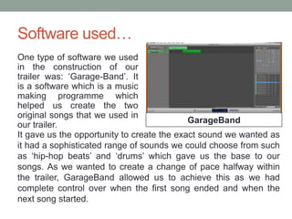 Software used…
One type of software we used
in the construction of our
trailer was: ‘Garage-Band’. It
is a software which is a music
making programme which
helped us create the two
original songs that we used in
our trailer.
GarageBand
It gave us the opportunity to create the exact sound we wanted as
it had a sophisticated range of sounds we could choose from such
as ‘hip-hop beats’ and ‘drums’ which gave us the base to our
songs. As we wanted to create a change of pace halfway within
the trailer, GarageBand allowed us to achieve this as we had
complete control over when the first song ended and when the
next song started.
 