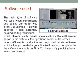 Software used…
Final Cut Express
The main type of software
we used when constructing
and editing our trailer was
‘Final Cut Express’. This was
because it has extremely
detailed editing techniques
which allowed us to create shots such as the split-screen
shown in the picture in the right hand corner of the screen.
In our AS media production we only used iMovie software
which although created a good finalised product, compared to
the software available on Final Cut it was only providing basic
editing technology.
 