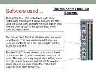 Software used…
The toolbar in Final Cut
Express.
The Pointer Tool- This tool allowed us to select
footage and manoeuvre it about. This was the most
used tool as we were constantly moving clips in order
to make them appear in the correct order when
constructing our trailer.
The Pen Tool- This tool allowed us to pin-point exact
moments on the clip which we wanted to edit or cut
down. This was extremely helpful when editing sound
as it allowed us to mark in and out points from the
sound clip and we could then either make them
louder or mute them completely.
The Scissor Tool- This tool aided us when we wanted
to split a clip. This was used quite a lot when we
knew we wanted to cut a clip, but we didn’t want to
delete the end of it.
 