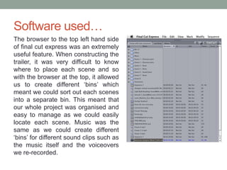 Software used…
The browser to the top left hand side
of final cut express was an extremely
useful feature. When constructing the
trailer, it was very difficult to know
where to place each scene and so
with the browser at the top, it allowed
us to create different ‘bins’ which
meant we could sort out each scenes
into a separate bin. This meant that
our whole project was organised and
easy to manage as we could easily
locate each scene. Music was the
same as we could create different
‘bins’ for different sound clips such as
the music itself and the voiceovers
we re-recorded.
 