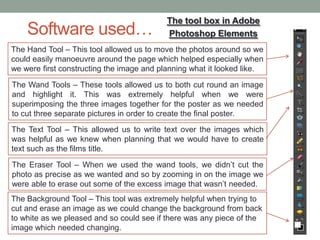 Software used…
The tool box in Adobe
Photoshop Elements
The Hand Tool – This tool allowed us to move the photos around so we
could easily manoeuvre around the page which helped especially when
we were first constructing the image and planning what it looked like.
The Wand Tools – These tools allowed us to both cut round an image
and highlight it. This was extremely helpful when we were
superimposing the three images together for the poster as we needed
to cut three separate pictures in order to create the final poster.
The Eraser Tool – When we used the wand tools, we didn’t cut the
photo as precise as we wanted and so by zooming in on the image we
were able to erase out some of the excess image that wasn’t needed.
The Text Tool – This allowed us to write text over the images which
was helpful as we knew when planning that we would have to create
text such as the films title.
The Background Tool – This tool was extremely helpful when trying to
cut and erase an image as we could change the background from back
to white as we pleased and so could see if there was any piece of the
image which needed changing.
 