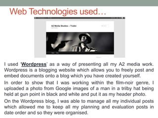 Web Technologies used…
I used ‘Wordpress’ as a way of presenting all my A2 media work.
Wordpress is a blogging website whi...