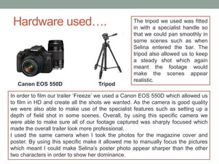 Hardware used….
Canon EOS 550D Tripod
In order to film our trailer ‘Freeze’ we used a Canon EOS 550D which allowed us
to f...