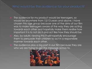  The audience for my product would be teenagers, so
would be anywhere from 12/13 years and above. I have
chosen this age group because one of the aims of our film
was to make teenagers aware of the way they are acting
towards each other and hopefully make them realise how
important it is to not do it and act like how they should be.
 Also, by adults viewing this it will hopefully encourage
them to persuade their children to act in a responsible
manner towards each other.
 The audience play a big part in our film because they are
who we are trying to get the message across to.
 