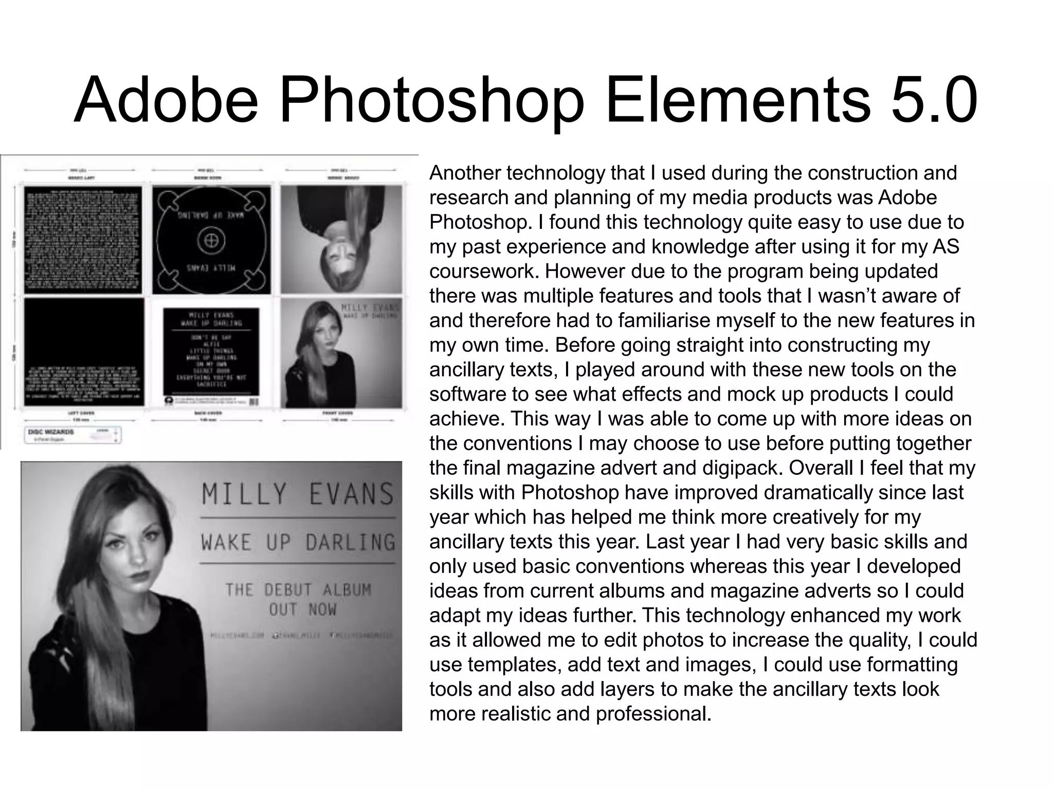Adobe Photoshop Elements 5.0
Another technology that I used during the construction and
research and planning of my media products was Adobe
Photoshop. I found this technology quite easy to use due to
my past experience and knowledge after using it for my AS
coursework. However due to the program being updated
there was multiple features and tools that I wasn’t aware of
and therefore had to familiarise myself to the new features in
my own time. Before going straight into constructing my
ancillary texts, I played around with these new tools on the
software to see what effects and mock up products I could
achieve. This way I was able to come up with more ideas on
the conventions I may choose to use before putting together
the final magazine advert and digipack. Overall I feel that my
skills with Photoshop have improved dramatically since last
year which has helped me think more creatively for my
ancillary texts this year. Last year I had very basic skills and
only used basic conventions whereas this year I developed
ideas from current albums and magazine adverts so I could
adapt my ideas further. This technology enhanced my work
as it allowed me to edit photos to increase the quality, I could
use templates, add text and images, I could use formatting
tools and also add layers to make the ancillary texts look
more realistic and professional.
 