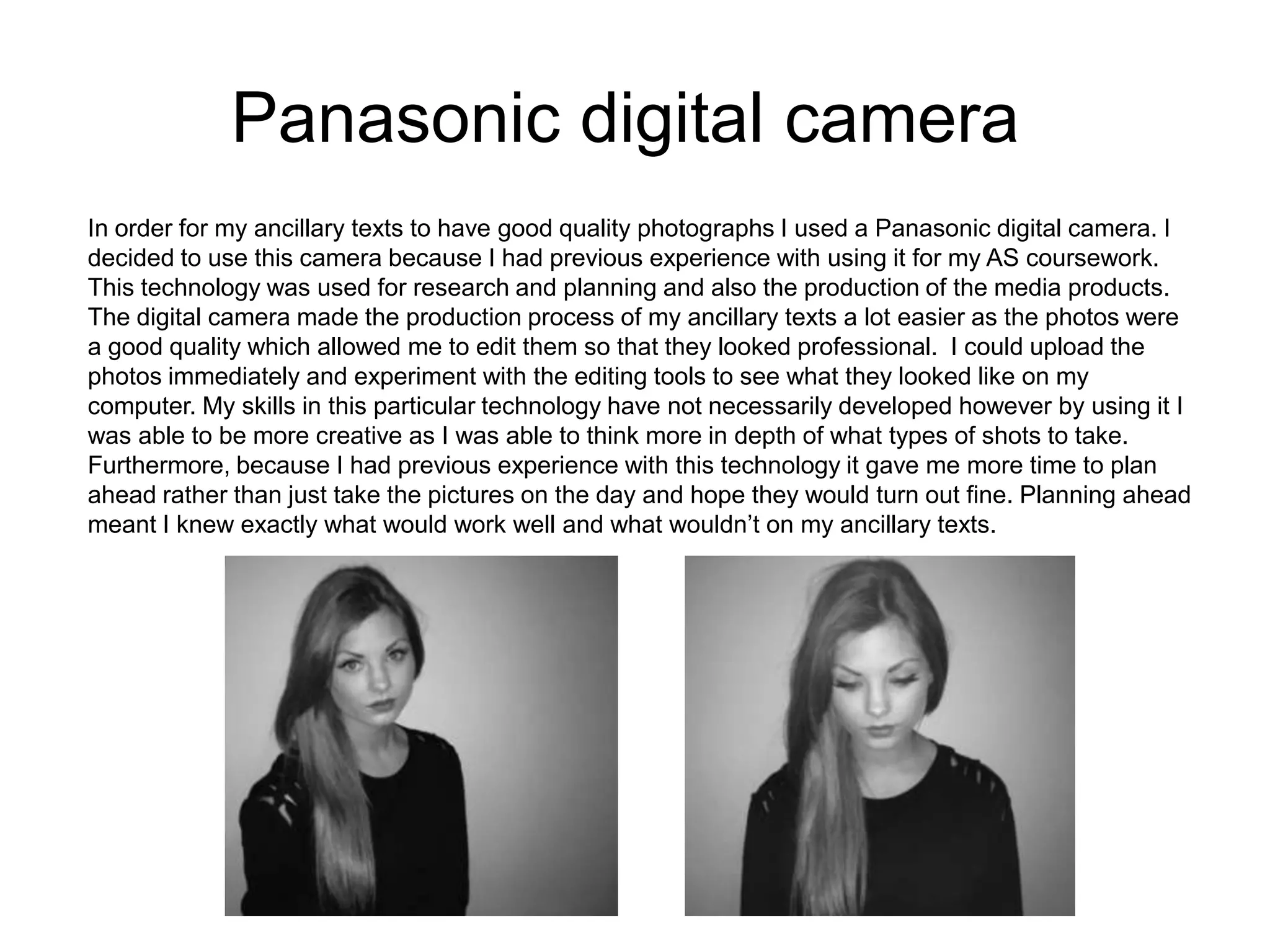 Panasonic digital camera
In order for my ancillary texts to have good quality photographs I used a Panasonic digital camera. I
decided to use this camera because I had previous experience with using it for my AS coursework.
This technology was used for research and planning and also the production of the media products.
The digital camera made the production process of my ancillary texts a lot easier as the photos were
a good quality which allowed me to edit them so that they looked professional. I could upload the
photos immediately and experiment with the editing tools to see what they looked like on my
computer. My skills in this particular technology have not necessarily developed however by using it I
was able to be more creative as I was able to think more in depth of what types of shots to take.
Furthermore, because I had previous experience with this technology it gave me more time to plan
ahead rather than just take the pictures on the day and hope they would turn out fine. Planning ahead
meant I knew exactly what would work well and what wouldn’t on my ancillary texts.
 