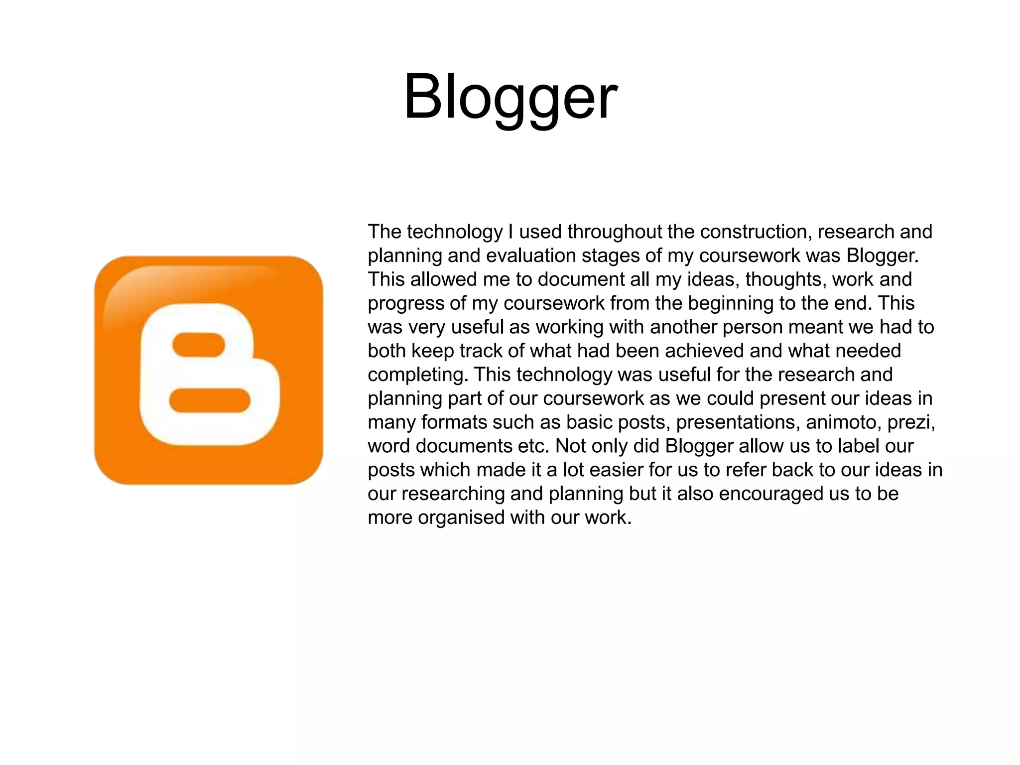 Blogger
The technology I used throughout the construction, research and
planning and evaluation stages of my coursework was Blogger.
This allowed me to document all my ideas, thoughts, work and
progress of my coursework from the beginning to the end. This
was very useful as working with another person meant we had to
both keep track of what had been achieved and what needed
completing. This technology was useful for the research and
planning part of our coursework as we could present our ideas in
many formats such as basic posts, presentations, animoto, prezi,
word documents etc. Not only did Blogger allow us to label our
posts which made it a lot easier for us to refer back to our ideas in
our researching and planning but it also encouraged us to be
more organised with our work.
 