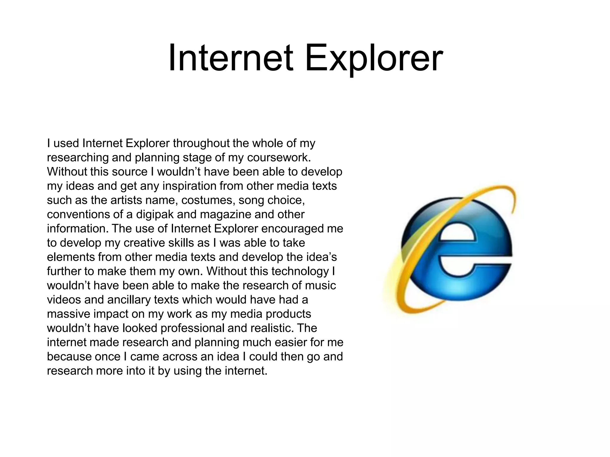 Internet Explorer
I used Internet Explorer throughout the whole of my
researching and planning stage of my coursework.
Without this source I wouldn’t have been able to develop
my ideas and get any inspiration from other media texts
such as the artists name, costumes, song choice,
conventions of a digipak and magazine and other
information. The use of Internet Explorer encouraged me
to develop my creative skills as I was able to take
elements from other media texts and develop the idea’s
further to make them my own. Without this technology I
wouldn’t have been able to make the research of music
videos and ancillary texts which would have had a
massive impact on my work as my media products
wouldn’t have looked professional and realistic. The
internet made research and planning much easier for me
because once I came across an idea I could then go and
research more into it by using the internet.
 