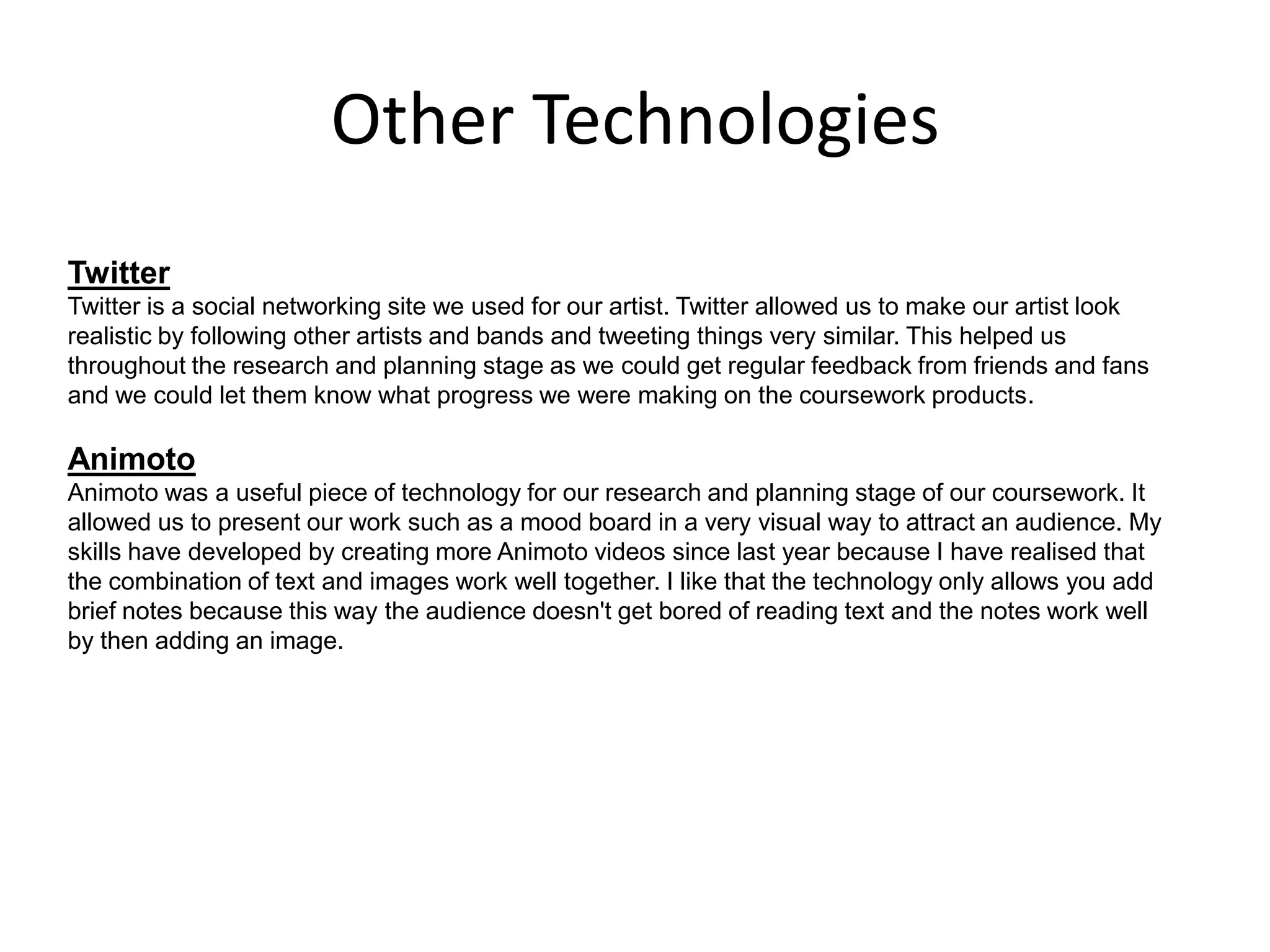 Other Technologies
Twitter
Twitter is a social networking site we used for our artist. Twitter allowed us to make our artist look
realistic by following other artists and bands and tweeting things very similar. This helped us
throughout the research and planning stage as we could get regular feedback from friends and fans
and we could let them know what progress we were making on the coursework products.
Animoto
Animoto was a useful piece of technology for our research and planning stage of our coursework. It
allowed us to present our work such as a mood board in a very visual way to attract an audience. My
skills have developed by creating more Animoto videos since last year because I have realised that
the combination of text and images work well together. I like that the technology only allows you add
brief notes because this way the audience doesn't get bored of reading text and the notes work well
by then adding an image.
 