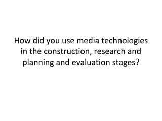 How did you use media technologies
in the construction, research and
planning and evaluation stages?
 