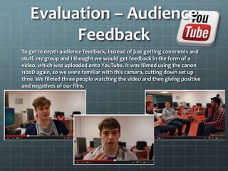 Evaluation – Audience
Feedback
To get in depth audience feedback, instead of just getting comments and
stuff, my group and I thought we would get feedback in the form of a
video, which was uploaded onto YouTube. It was filmed using the canon
1100D again, so we were familiar with this camera, cutting down set up
time. We filmed three people watching the video and then giving positive
and negatives of our film.
 