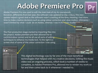 Adobe Premiere Pro
Adobe Premiere Pro was used to edit the main task of my A2 coursework.
However, differently from last year, the software was updated to CS4 + CS5.5. This new
update helped a great deal as the software wasn't crashing all the time, meaning I had more
time to make creative decisions such as using colour correction and slow motion. Ultimately I
wasn’t limited by what I could do on Adobe, whereas I was in AS media studies.
The Post production stage started by importing files into
the project. Adobe premiere pro then allowed me to
cut/trim/colour correct and do all use all sorts of editing
techniques to enhance my media text. To the right is a
screen shot of some of the colour correction I was using.
This digital technology was by far one of the most beneficial
technologies that helped with my creative decisions. Editing the music
video was an ongoing process, which took a number of weeks to
complete, so Adobe Premiere Pro, allowed me to render my work so
far and then come back to it whenever I needed to.
 