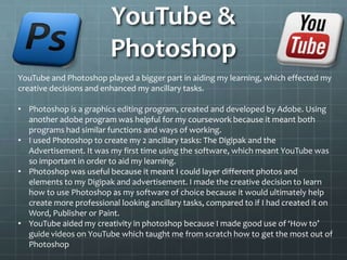 YouTube &
Photoshop
YouTube and Photoshop played a bigger part in aiding my learning, which effected my
creative decisions and enhanced my ancillary tasks.
• Photoshop is a graphics editing program, created and developed by Adobe. Using
another adobe program was helpful for my coursework because it meant both
programs had similar functions and ways of working.
• I used Photoshop to create my 2 ancillary tasks: The Digipak and the
Advertisement. It was my first time using the software, which meant YouTube was
so important in order to aid my learning.
• Photoshop was useful because it meant I could layer different photos and
elements to my Digipak and advertisement. I made the creative decision to learn
how to use Photoshop as my software of choice because it would ultimately help
create more professional looking ancillary tasks, compared to if I had created it on
Word, Publisher or Paint.
• YouTube aided my creativity in photoshop because I made good use of ‘How to’
guide videos on YouTube which taught me from scratch how to get the most out of
Photoshop
 