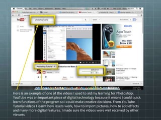 Here is an example of one of the videos I used to aid my learning for Photoshop.
YouTube was an important piece of digital technology because it meant I could quick
learn functions of the program so I could make creative decisions. From YouTube
Tutorial videos I learnt how layers work, how to import pictures, how to add effects
and many more digital features. I made sure the videos were well received by other
viewers
 