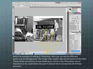 Here is an example of editing in Photoshop. Here you can see the different
layers, e.g. the background, ‘The Fringe’ title, explicit sign and the pull of sticky label.
These are all conventions of real media texts, which is why Photoshop was so
important to my creativeness because it allowed me to incorporate all of these
elements.
 