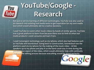 YouTube/Google -
Research
• Not just to aid my learning of different technologies, YouTube was also used to
do research into existing real media texts to get inspiration for my own media
text which would ultimately aid my creative decisions.
• I used YouTube to watch other music videos by bands of similar genres. YouTube
was a great platform to learn from because there was no limit to what real
media products I could consume and learn from.
• I used Convergent technology such as my Iphone, which also had features such
as YouTube and Soundcloud. Going back to Construction, Soundcloud was the
platform used via my Iphone for the making of the music video – Id link
speakers up to my phone and play it so the band could stay in time during the
performance aspect of the video, which would ultimately help with continuity
and ease the editing process because everything would be timed perfectly.
 