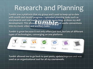 Tumblr was a platform that my group and I used to keep up to date
with worth and record progress. I uploaded planning tasks such as
storyboards and real media text analysis to my blog to show my skill
development. This allowed me to incorporate real media conventions
into my music video and ancillary tasks.
Tumblr is great because it not only offers just text, but lots of different
types of technologies, converging on one platform:
Tumblr allowed me to go back to past posts, update/improve and was
used as an organizational tool for all my coursework.
Research and Planning
 