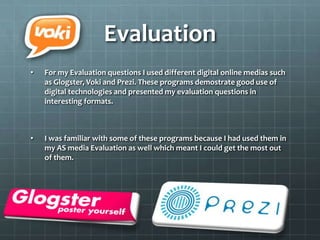 Evaluation
• For my Evaluation questions I used different digital online medias such
as Glogster, Voki and Prezi. These programs demostrate good use of
digital technologies and presented my evaluation questions in
interesting formats.
• I was familiar with some of these programs because I had used them in
my AS media Evaluation as well which meant I could get the most out
of them.
 