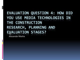 EVALUATION QUESTION 4: HOW DID
YOU USE MEDIA TECHNOLOGIES IN
THE CONSTRUCTION RESEARCH,
PLANNING AND EVALUATION STAGES?
By
Alexander Masha
 