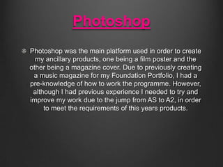 Photoshop
Photoshop was the main platform used in order to create
my ancillary products, one being a film poster and the
other being a magazine cover. Due to previously creating
a music magazine for my Foundation Portfolio, I had a
pre-knowledge of how to work the programme. However,
although I had previous experience I needed to try and
improve my work due to the jump from AS to A2, in order
to meet the requirements of this years products.

 