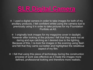 SLR Digital Camera
I used a digital camera in order to take images for both of my
ancillary products. I felt confident whilst using the camera due to
previously using it in order to take pictures for my Foundation
Portfolio at AS.
I originally took images for my magazine cover in daylight,
however after looking at the pictures I felt that they were not as
daring and eye catching as I desired due to the lighting.
Because of this, I re-took the images in the evening using flash
and felt that they came out better and highlighted the rebellious
aspect of my film.
I felt that using this piece of technology during the construction
process of work was effective as it made the images more
defined, professional looking and therefore more realistic.

 